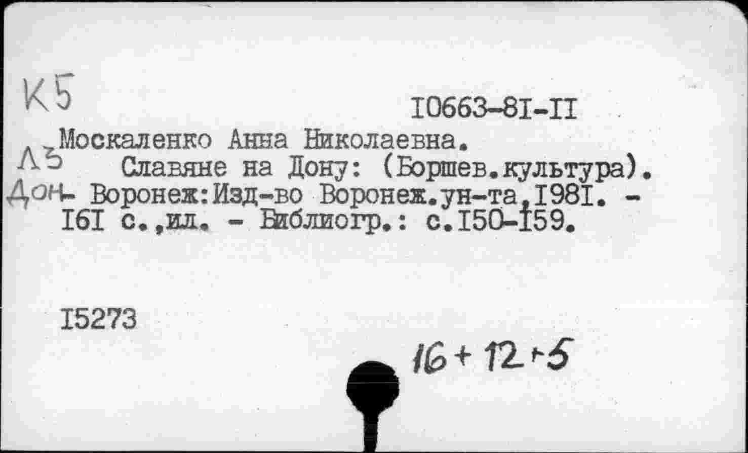 ﻿Ь	І0663-8І-П
Москаленко Анна Николаевна.
Славяне на Дону: (Боршев.культура).
Дон- Воронеж: Изд-во Воронеж.ун-та ,1981. -I6I с.,ид. - Взблиогр.: с.150-159.
15273